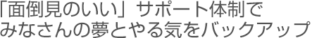 「面倒見のいい」サポート体制でみなさんの夢ややる気をバックアップ