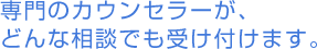 専門のカウンセラーが、どんな相談でも受け付けます。