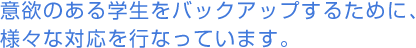 意欲のある学生をバックアップするために、様々な対応を行なっています。